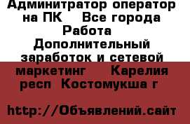 Админитратор-оператор на ПК  - Все города Работа » Дополнительный заработок и сетевой маркетинг   . Карелия респ.,Костомукша г.